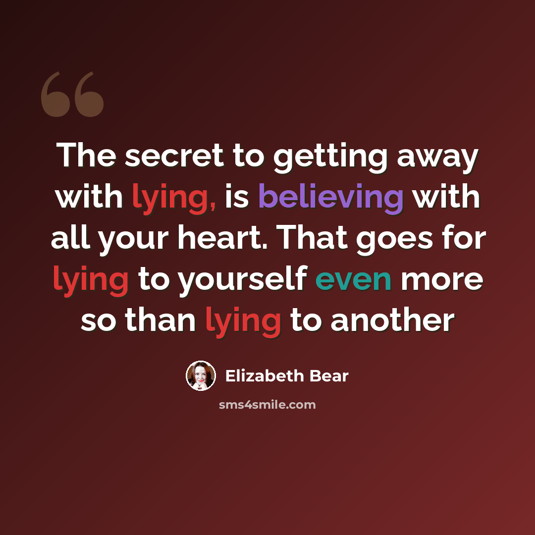 “The secret to getting away with lying, is believing with all your heart. That goes for lying to yourself even more so than lying to another” quote by Elizabeth Bear