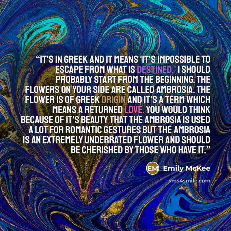 “It's in Greek and it means 'It's impossible to escape from what is destined.' I should probably start from the beginning. The flowers on your side are called Ambrosia. The flower is of Greek origin and it's a term which means a returned love. You would think because of it's beauty that the…” quote by Emily McKee
