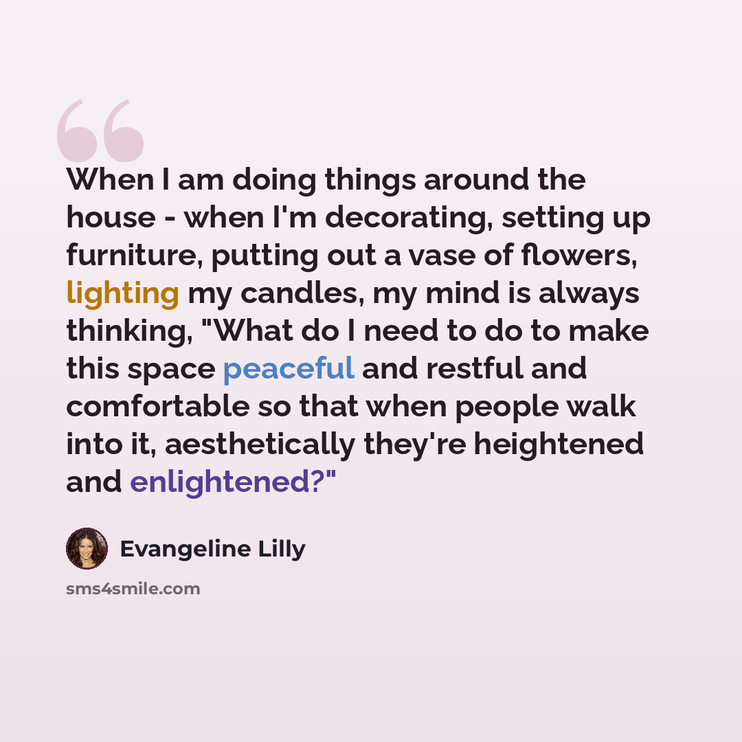 “When I am doing things around the house - when I'm decorating, setting up furniture, putting out a vase of flowers, lighting my candles, my mind is always thinking, "What do I need to do to make this space peaceful and restful and comfortable so that when people walk into it, aesthetically they're…” quote by Evangeline Lilly