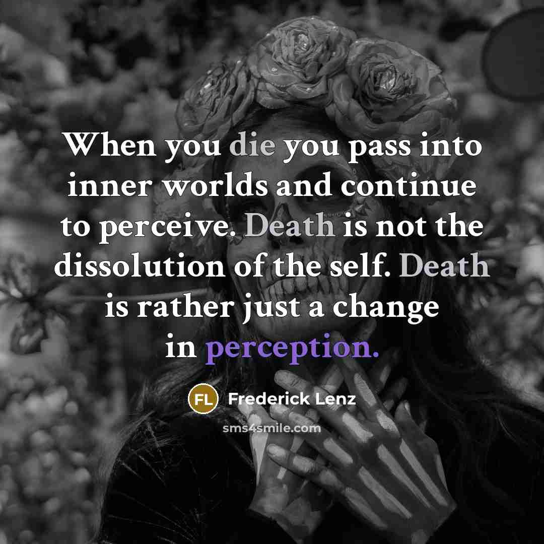 “When you die you pass into inner worlds and continue to perceive. Death is not the dissolution of the self. Death is rather just a change in perception.” quote by Frederick Lenz