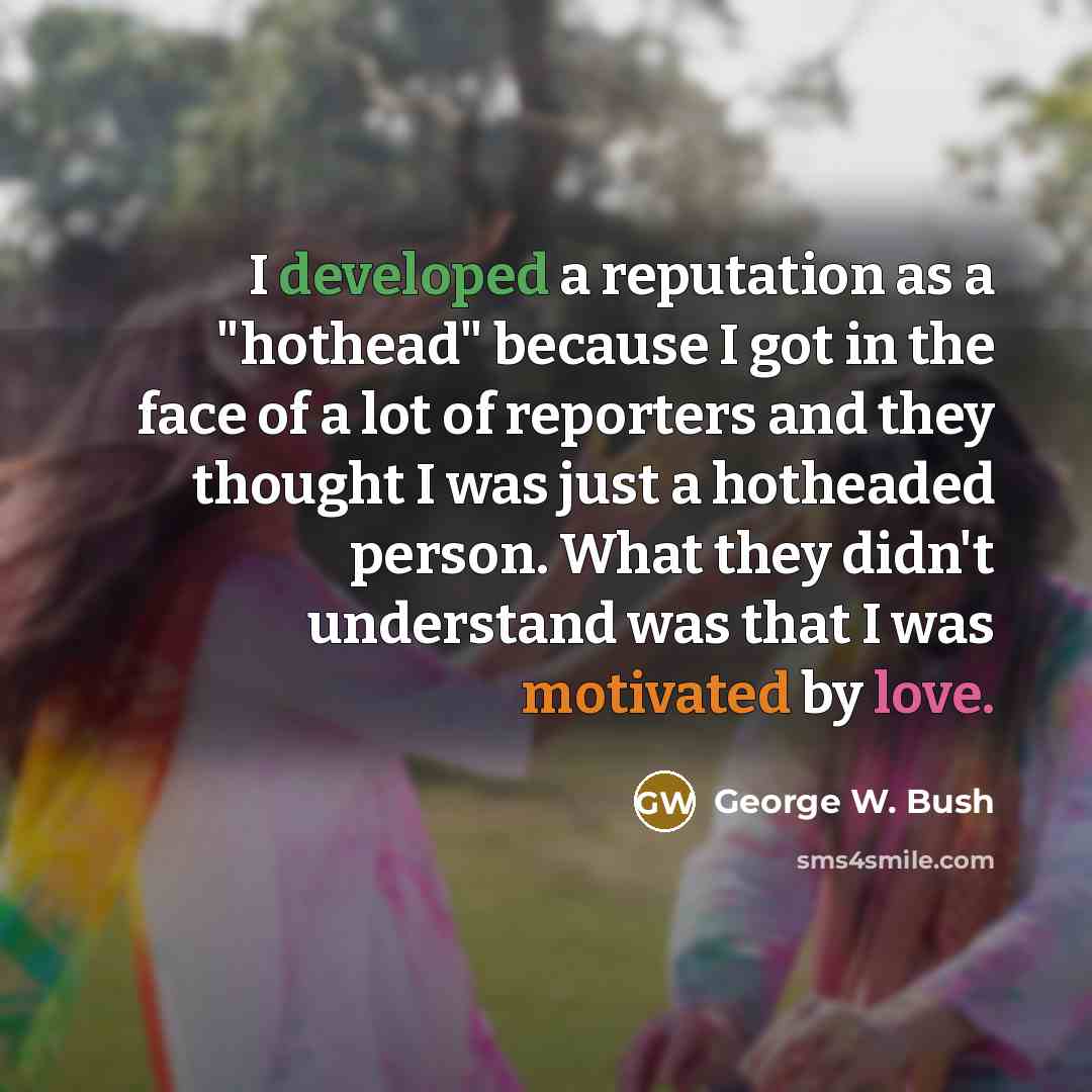 “I developed a reputation as a "hothead" because I got in the face of a lot of reporters and they thought I was just a hotheaded person. What they didn't understand was that I was motivated by love.” quote by George W. Bush