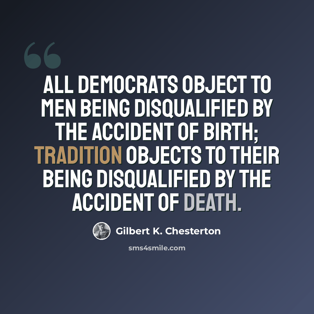 “All democrats object to men being disqualified by the accident of birth; tradition objects to their being disqualified by the accident of death.” quote by Gilbert K. Chesterton