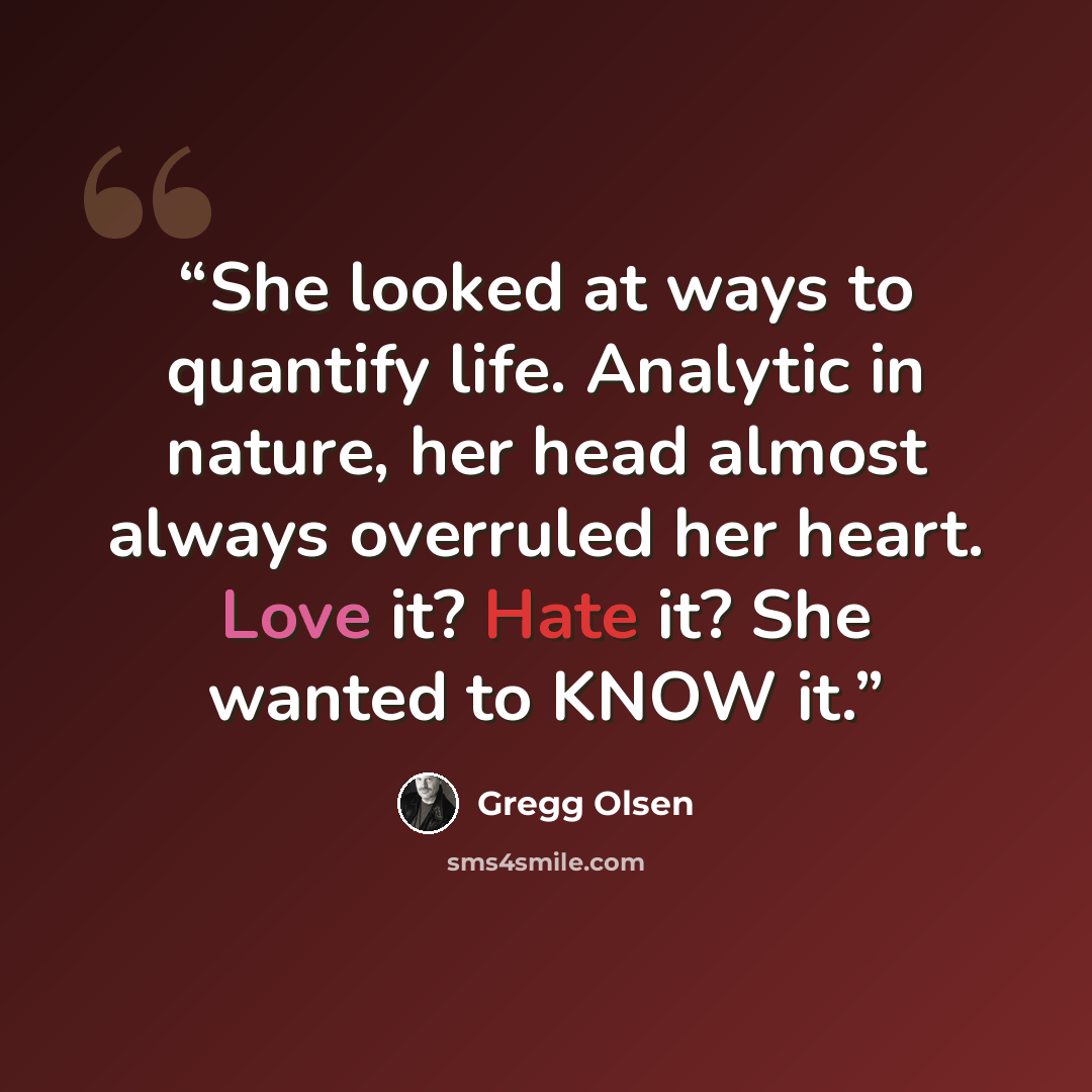 “She looked at ways to quantify life. Analytic in nature, her head almost always overruled her heart. Love it? Hate it? She wanted to KNOW it.” quote by Gregg Olsen