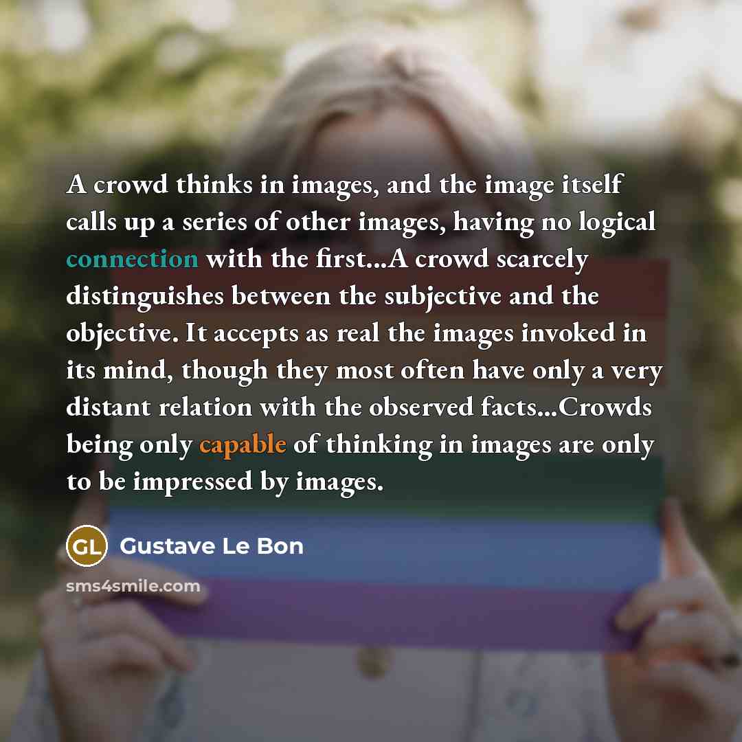 “A crowd thinks in images, and the image itself calls up a series of other images, having no logical connection with the first...A crowd scarcely distinguishes between the subjective and the objective. It accepts as real the images invoked in its mind, though they most often have only a very…” quote by Gustave Le Bon