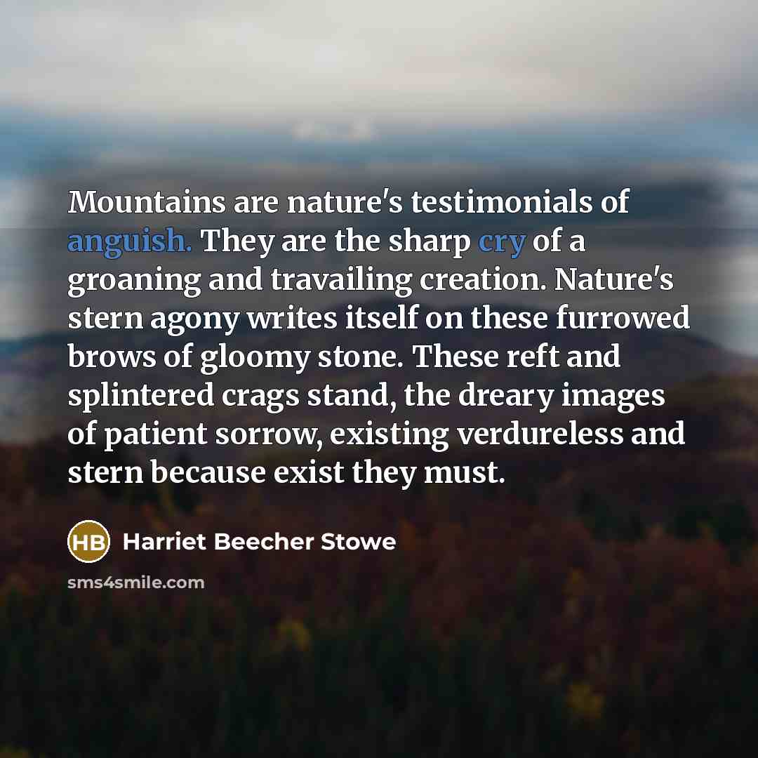 “Mountains are nature's testimonials of anguish. They are the sharp cry of a groaning and travailing creation. Nature's stern agony writes itself on these furrowed brows of gloomy stone. These reft and splintered crags stand, the dreary images of patient sorrow, existing verdureless and stern…” quote by Harriet Beecher Stowe