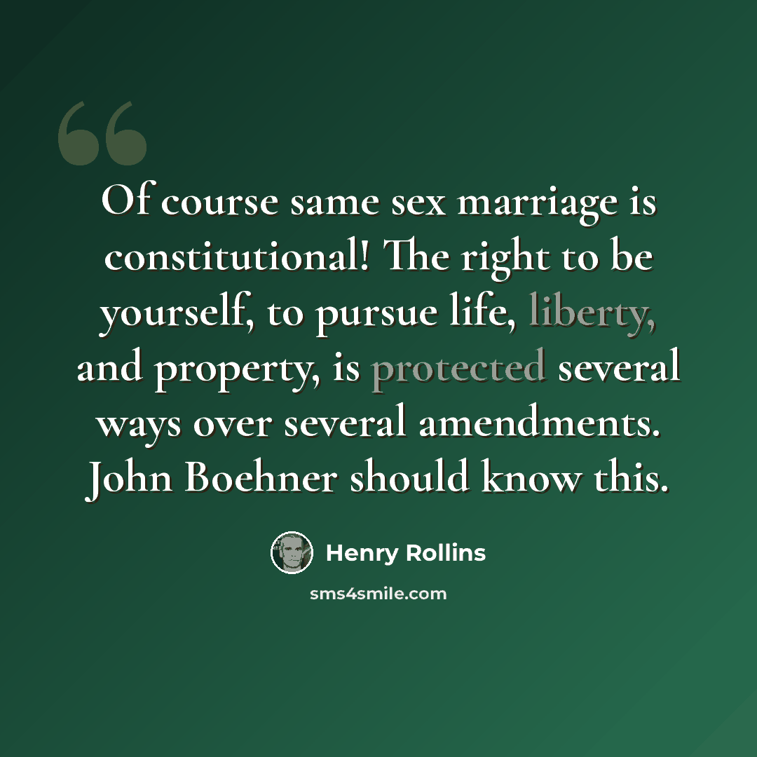 “Of course same sex marriage is constitutional! The right to be yourself, to pursue life, liberty, and property, is protected several ways over several amendments. John Boehner should know this.” quote by Henry Rollins