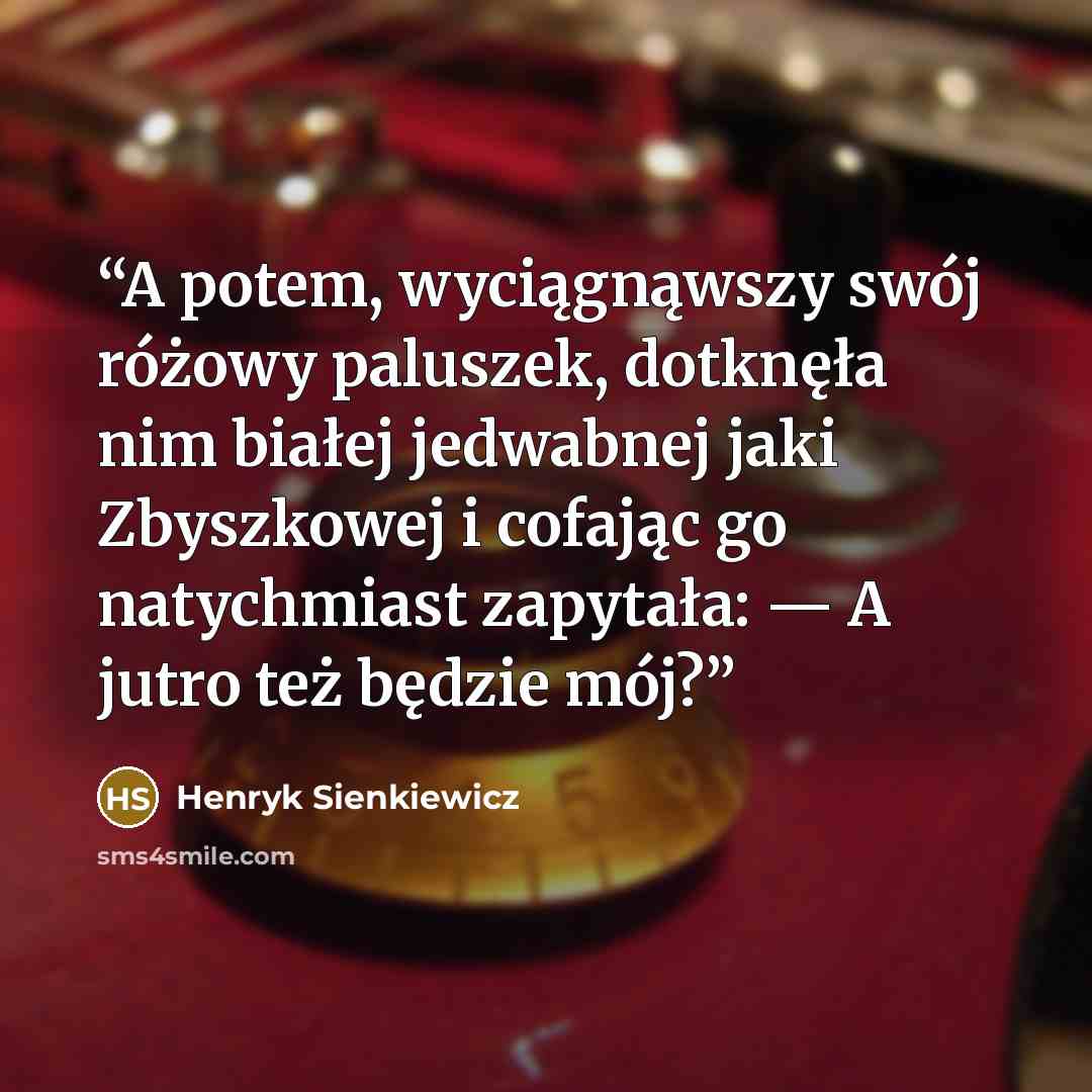 “A potem, wyciągnąwszy swój różowy paluszek, dotknęła nim białej jedwabnej jaki Zbyszkowej i cofając go natychmiast zapytała: — A jutro też będzie mój?” quote by Henryk Sienkiewicz