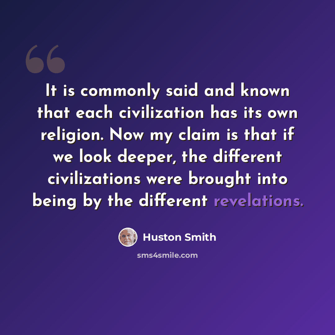 “It is commonly said and known that each civilization has its own religion. Now my claim is that if we look deeper, the different civilizations were brought into being by the different revelations.” quote by Huston Smith