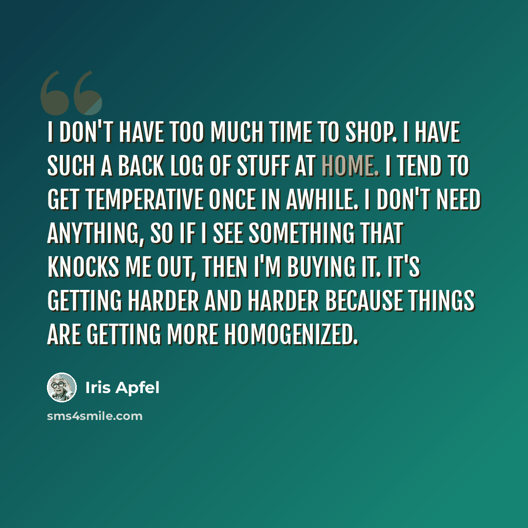 “I don't have too much time to shop. I have such a back log of stuff at home. I tend to get temperative once in awhile. I don't need anything, so if I see something that knocks me out, then I'm buying it. It's getting harder and harder because things are getting more homogenized.” quote by Iris Apfel