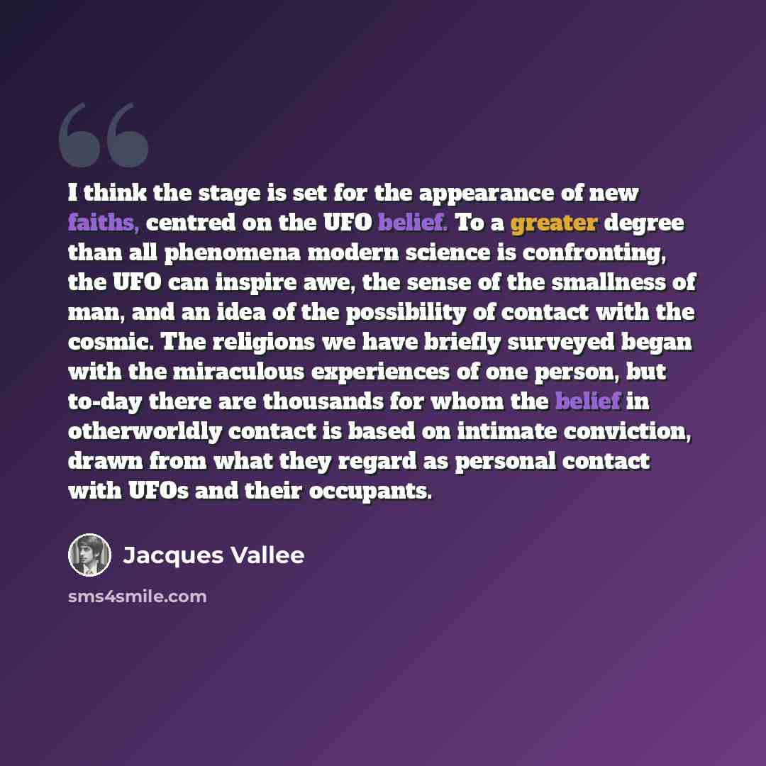 “I think the stage is set for the appearance of new faiths, centred on the UFO belief. To a greater degree than all phenomena modern science is confronting, the UFO can inspire awe, the sense of the smallness of man, and an idea of the possibility of contact with the cosmic. The religions we have…” quote by Jacques Vallee