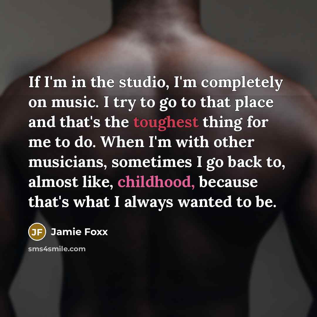 “If I'm in the studio, I'm completely on music. I try to go to that place and that's the toughest thing for me to do. When I'm with other musicians, sometimes I go back to, almost like, childhood, because that's what I always wanted to be.” quote by Jamie Foxx