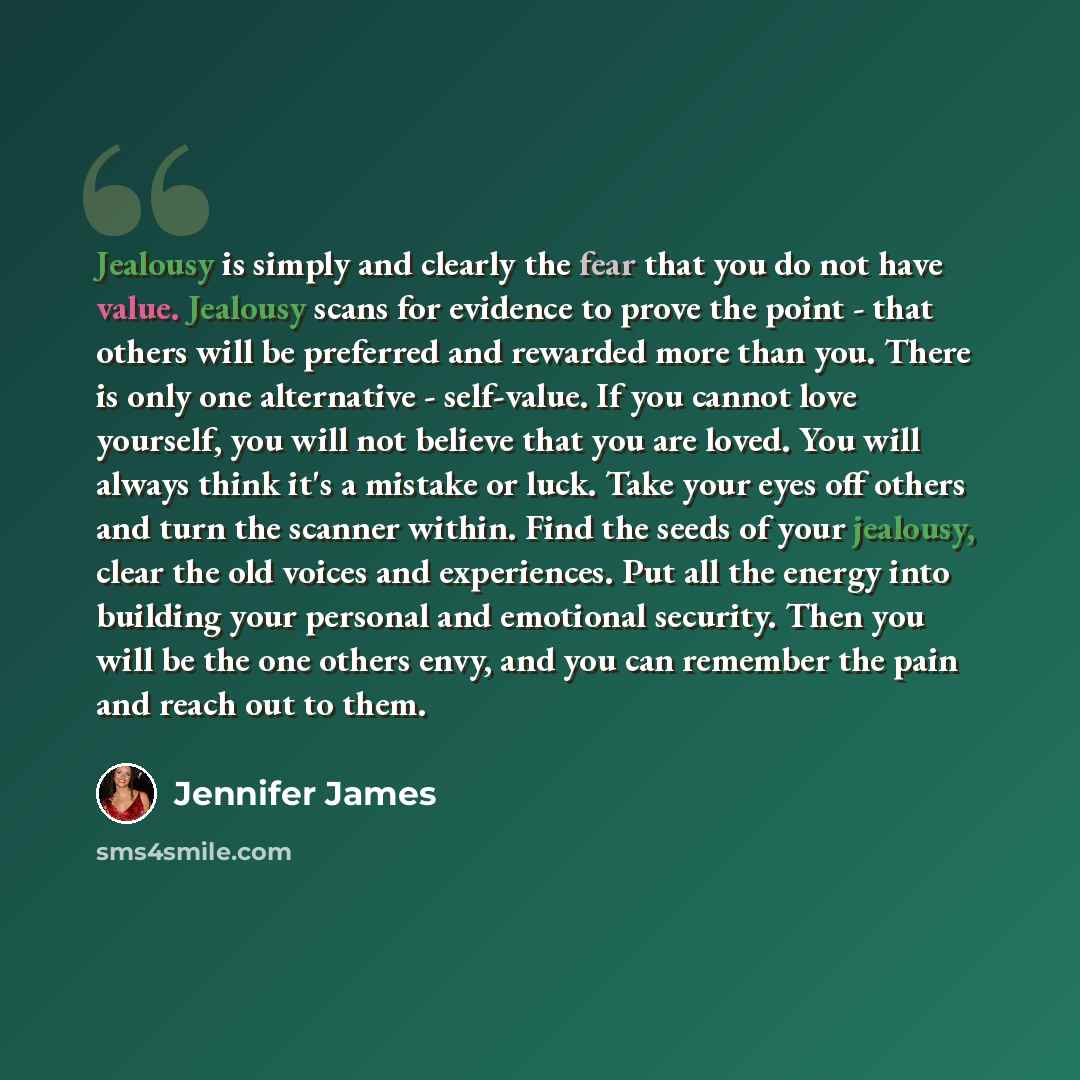 “Jealousy is simply and clearly the fear that you do not have value. Jealousy scans for evidence to prove the point - that others will be preferred and rewarded more than you. There is only one alternative - self-value. If you cannot love yourself, you will not believe that you are loved. You will…” quote by Jennifer James