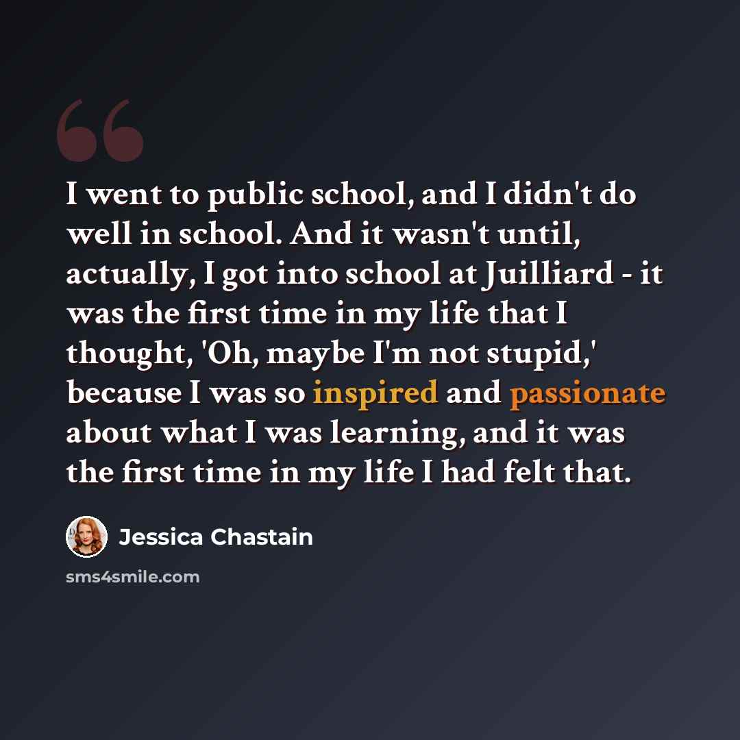 “I went to public school, and I didn't do well in school. And it wasn't until, actually, I got into school at Juilliard - it was the first time in my life that I thought, 'Oh, maybe I'm not stupid,' because I was so inspired and passionate about what I was learning, and it was the first time in my…” quote by Jessica Chastain