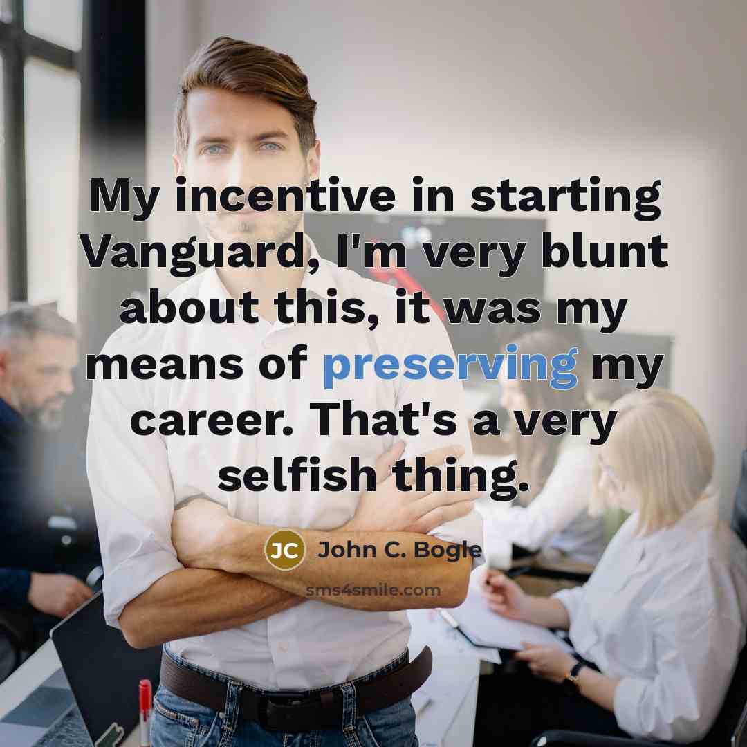 “My incentive in starting Vanguard, I'm very blunt about this, it was my means of preserving my career. That's a very selfish thing.” quote by John C. Bogle