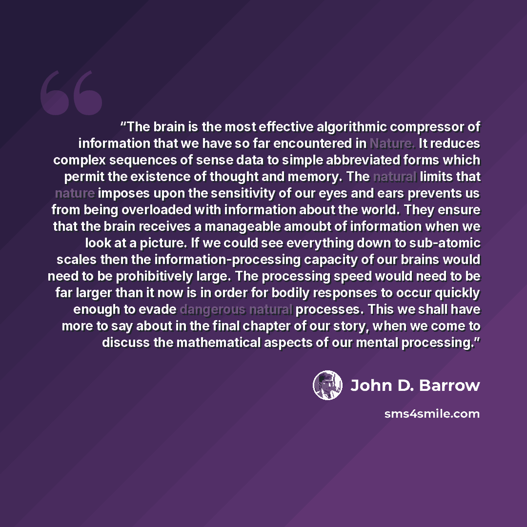 “The brain is the most effective algorithmic compressor of information that we have so far encountered in Nature. It reduces complex sequences of sense data to simple abbreviated forms which permit the existence of thought and memory. The natural limits that nature imposes upon the sensitivity of…” quote by John D. Barrow