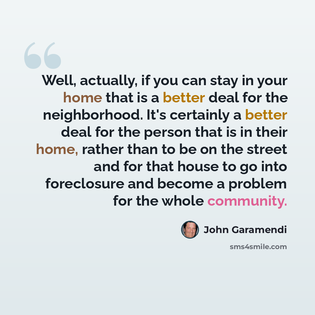 “Well, actually, if you can stay in your home that is a better deal for the neighborhood. It's certainly a better deal for the person that is in their home, rather than to be on the street and for that house to go into foreclosure and become a problem for the whole community.” quote by John Garamendi