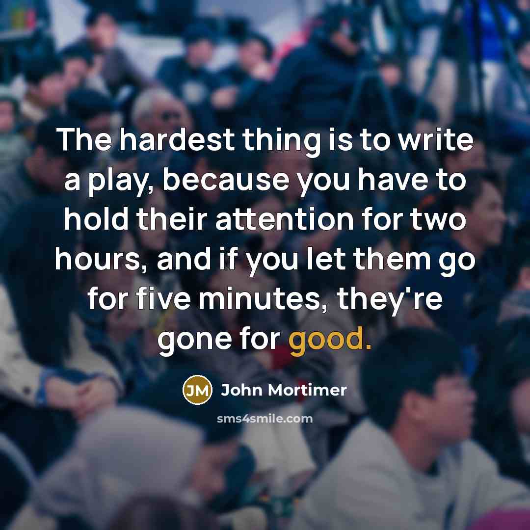 “The hardest thing is to write a play, because you have to hold their attention for two hours, and if you let them go for five minutes, they're gone for good.” quote by John Mortimer