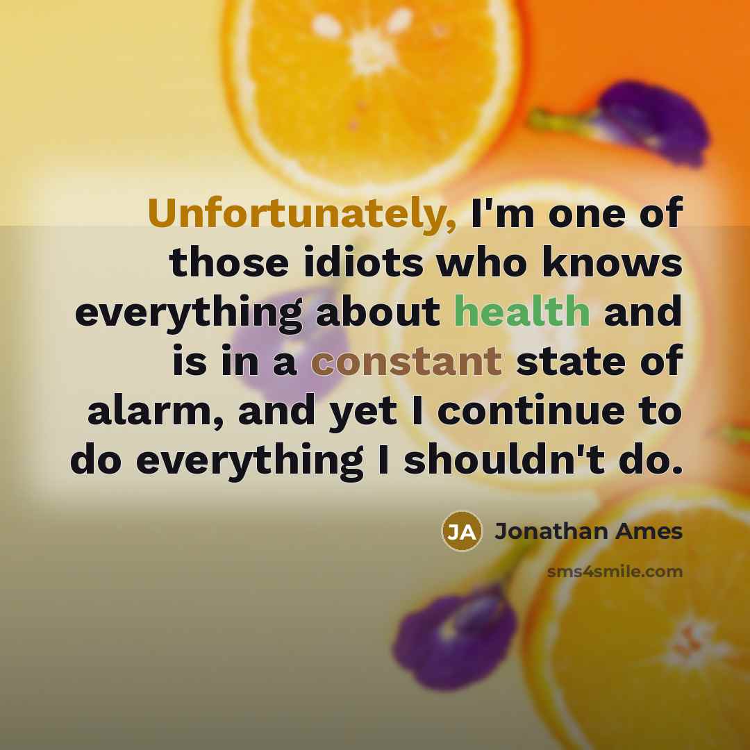 “Unfortunately, I'm one of those idiots who knows everything about health and is in a constant state of alarm, and yet I continue to do everything I shouldn't do.” quote by Jonathan Ames