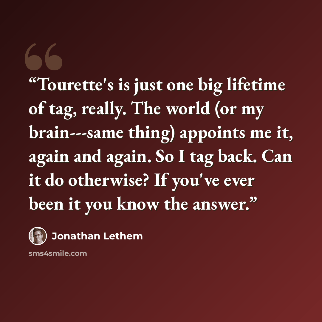 “Tourette's is just one big lifetime of tag, really. The world (or my brain---same thing) appoints me it, again and again. So I tag back. Can it do otherwise? If you've ever been it you know the answer.” quote by Jonathan Lethem