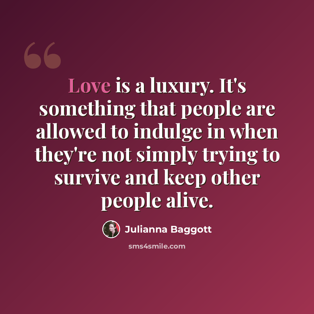 “Love is a luxury. It's something that people are allowed to indulge in when they're not simply trying to survive and keep other people alive.” quote by Julianna Baggott