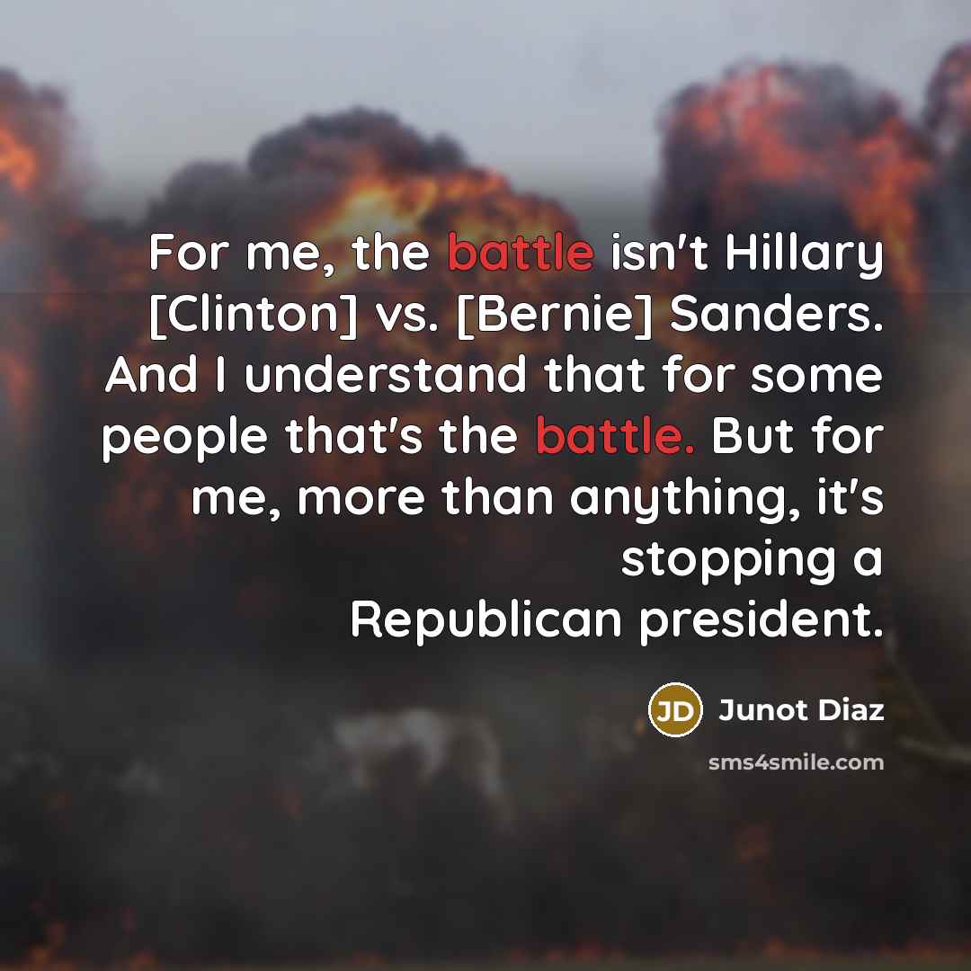 “For me, the battle isn't Hillary [Clinton] vs. [Bernie] Sanders. And I understand that for some people that's the battle. But for me, more than anything, it's stopping a Republican president.” quote by Junot Diaz