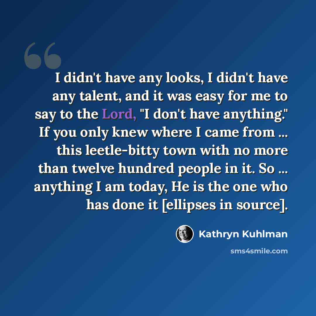 “I didn't have any looks, I didn't have any talent, and it was easy for me to say to the Lord, "I don't have anything." If you only knew where I came from ... this leetle-bitty town with no more than twelve hundred people in it. So ... anything I am today, He is the one who has done it [ellipses in…” quote by Kathryn Kuhlman