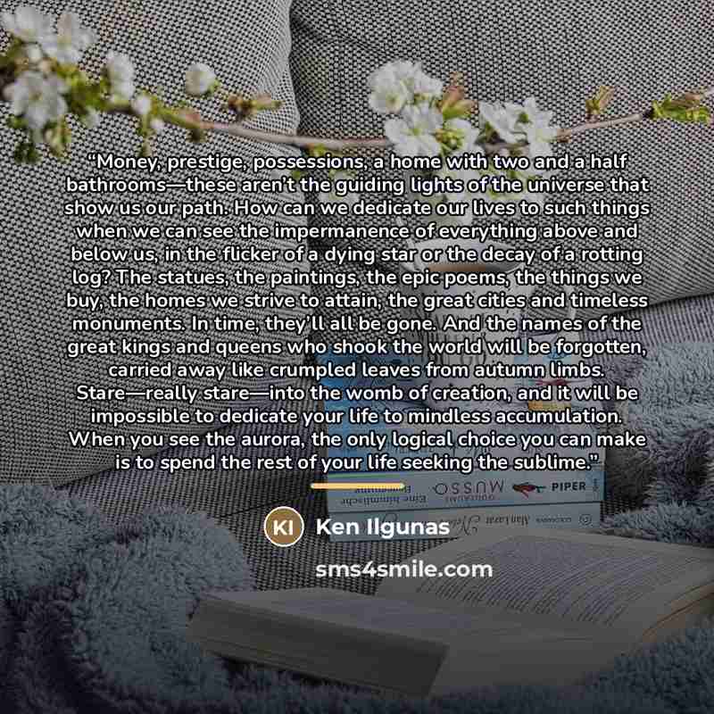 “Money, prestige, possessions, a home with two and a half bathrooms—these aren’t the guiding lights of the universe that show us our path. How can we dedicate our lives to such things when we can see the impermanence of everything above and below us, in the flicker of a dying star or the decay of a…” quote by Ken Ilgunas