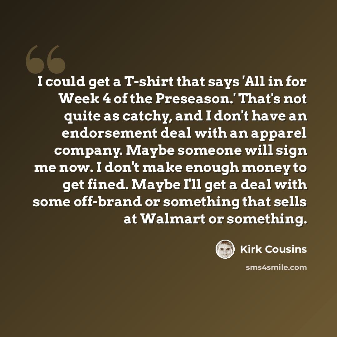 “I could get a T-shirt that says 'All in for Week 4 of the Preseason.' That's not quite as catchy, and I don't have an endorsement deal with an apparel company. Maybe someone will sign me now. I don't make enough money to get fined. Maybe I'll get a deal with some off-brand or something that sells…” quote by Kirk Cousins
