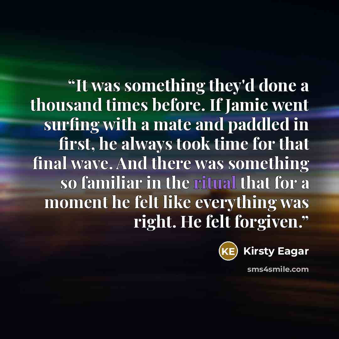“It was something they'd done a thousand times before. If Jamie went surfing with a mate and paddled in first, he always took time for that final wave. And there was something so familiar in the ritual that for a moment he felt like everything was right. He felt forgiven.” quote by Kirsty Eagar