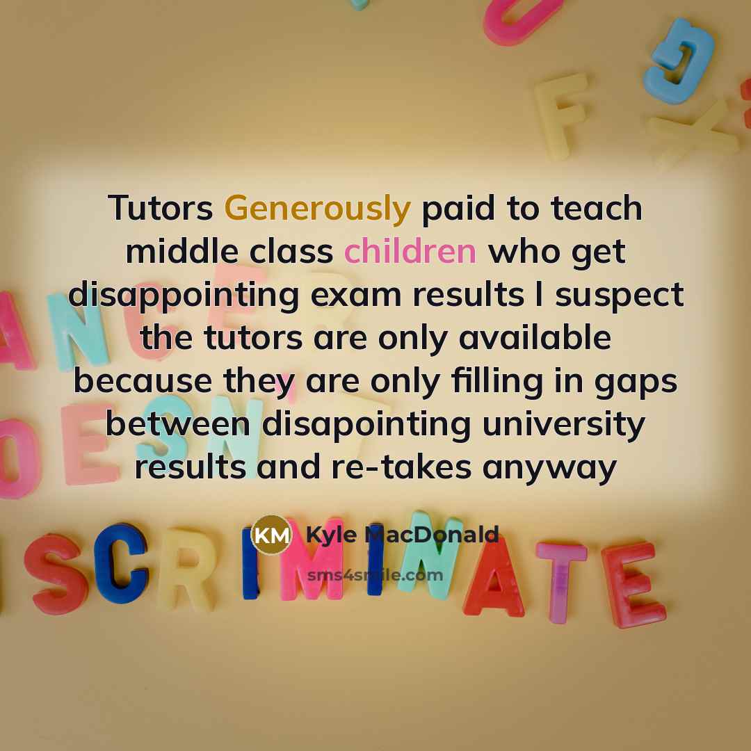 “Tutors Generously paid to teach middle class children who get disappointing exam results I suspect the tutors are only available because they are only filling in gaps between disapointing university results and re-takes anyway” quote by Kyle MacDonald