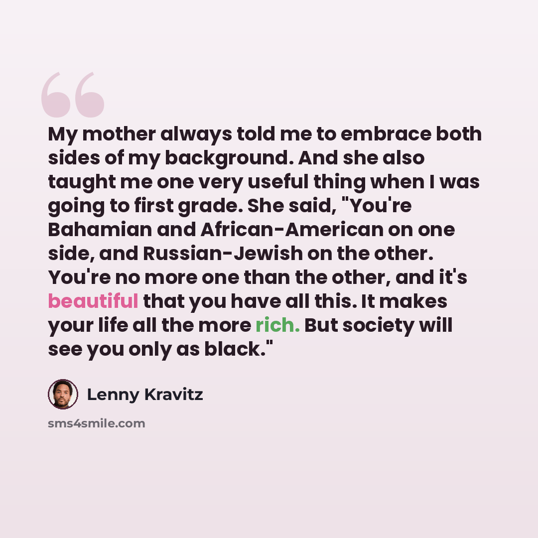 “My mother always told me to embrace both sides of my background. And she also taught me one very useful thing when I was going to first grade. She said, "You're Bahamian and African-American on one side, and Russian-Jewish on the other. You're no more one than the other, and it's beautiful that…” quote by Lenny Kravitz