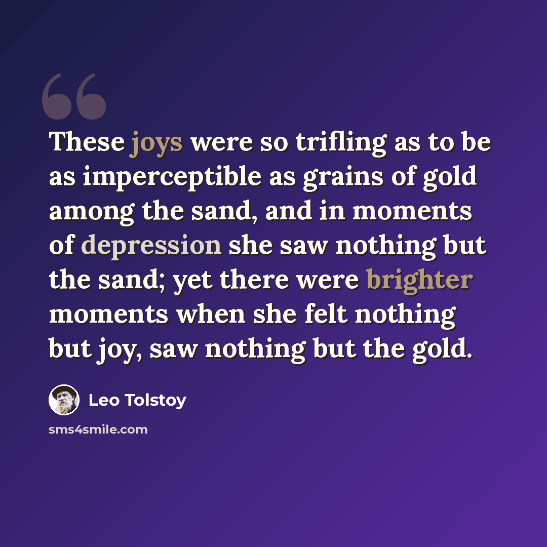 “These joys were so trifling as to be as imperceptible as grains of gold among the sand, and in moments of depression she saw nothing but the sand; yet there were brighter moments when she felt nothing but joy, saw nothing but the gold.” quote by Leo Tolstoy