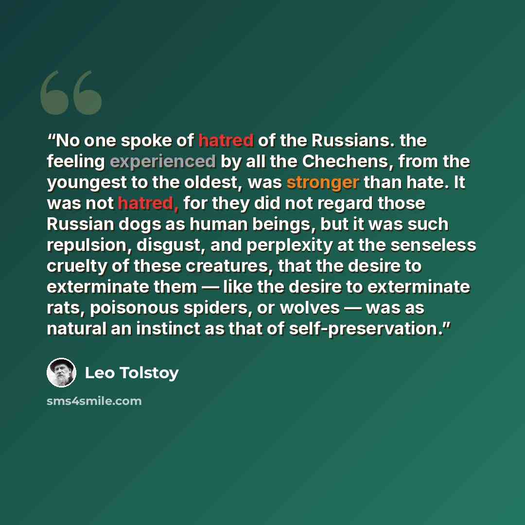“No one spoke of hatred of the Russians. the feeling experienced by all the Chechens, from the youngest to the oldest, was stronger than hate. It was not hatred, for they did not regard those Russian dogs as human beings, but it was such repulsion, disgust, and perplexity at the senseless cruelty…” quote by Leo Tolstoy