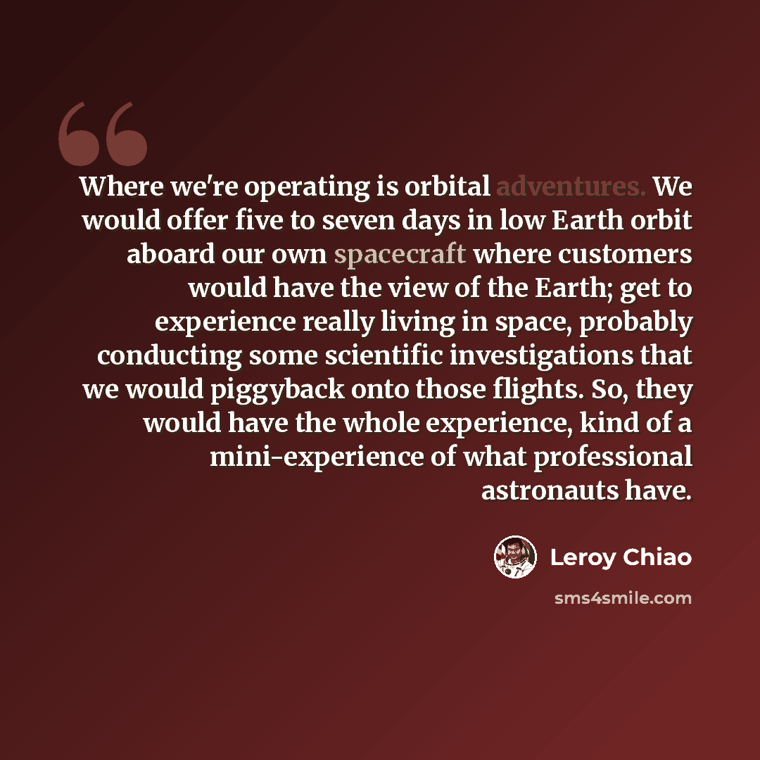 “Where we're operating is orbital adventures. We would offer five to seven days in low Earth orbit aboard our own spacecraft where customers would have the view of the Earth; get to experience really living in space, probably conducting some scientific investigations that we would piggyback onto…” quote by Leroy Chiao