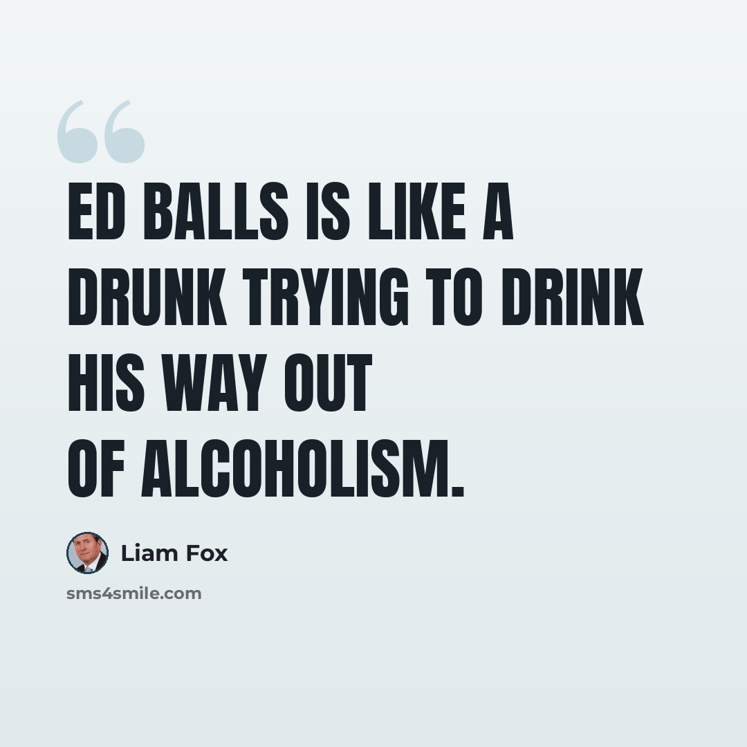 “Ed Balls is like a drunk trying to drink his way out of alcoholism.” quote by Liam Fox