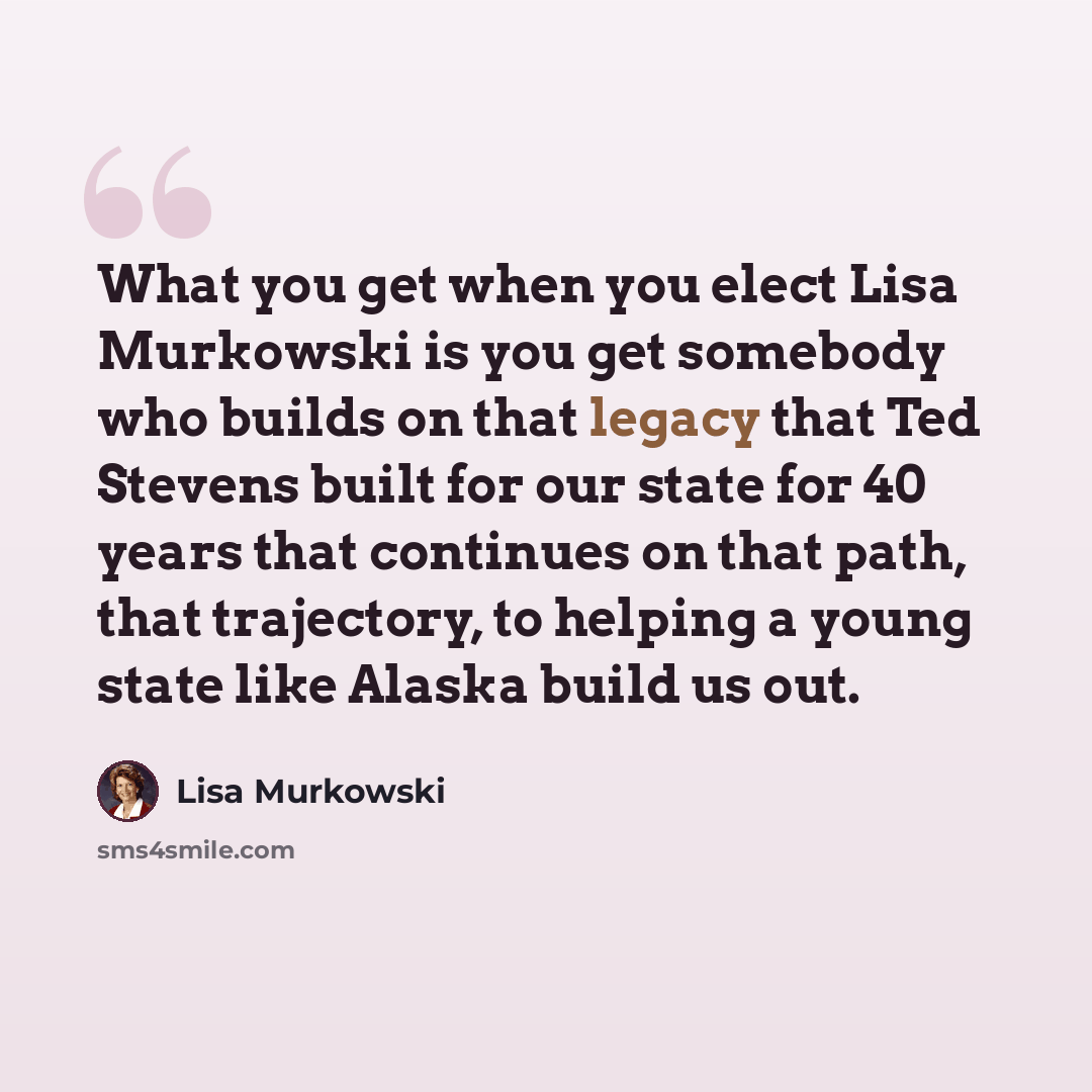 “What you get when you elect Lisa Murkowski is you get somebody who builds on that legacy that Ted Stevens built for our state for 40 years that continues on that path, that trajectory, to helping a young state like Alaska build us out.” quote by Lisa Murkowski