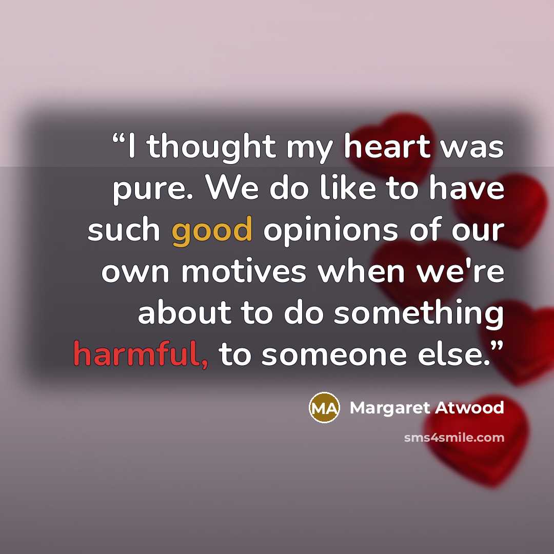 “I thought my heart was pure. We do like to have such good opinions of our own motives when we're about to do something harmful, to someone else.” quote by Margaret Atwood