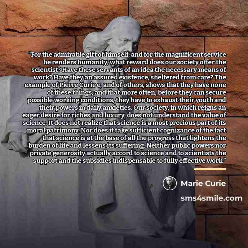 “For the admirable gift of himself, and for the magnificent service he renders humanity, what reward does our society offer the scientist? Have these servants of an idea the necessary means of work? Have they an assured existence, sheltered from care? The example of Pierre Curie e, and of others…” quote by Marie Curie