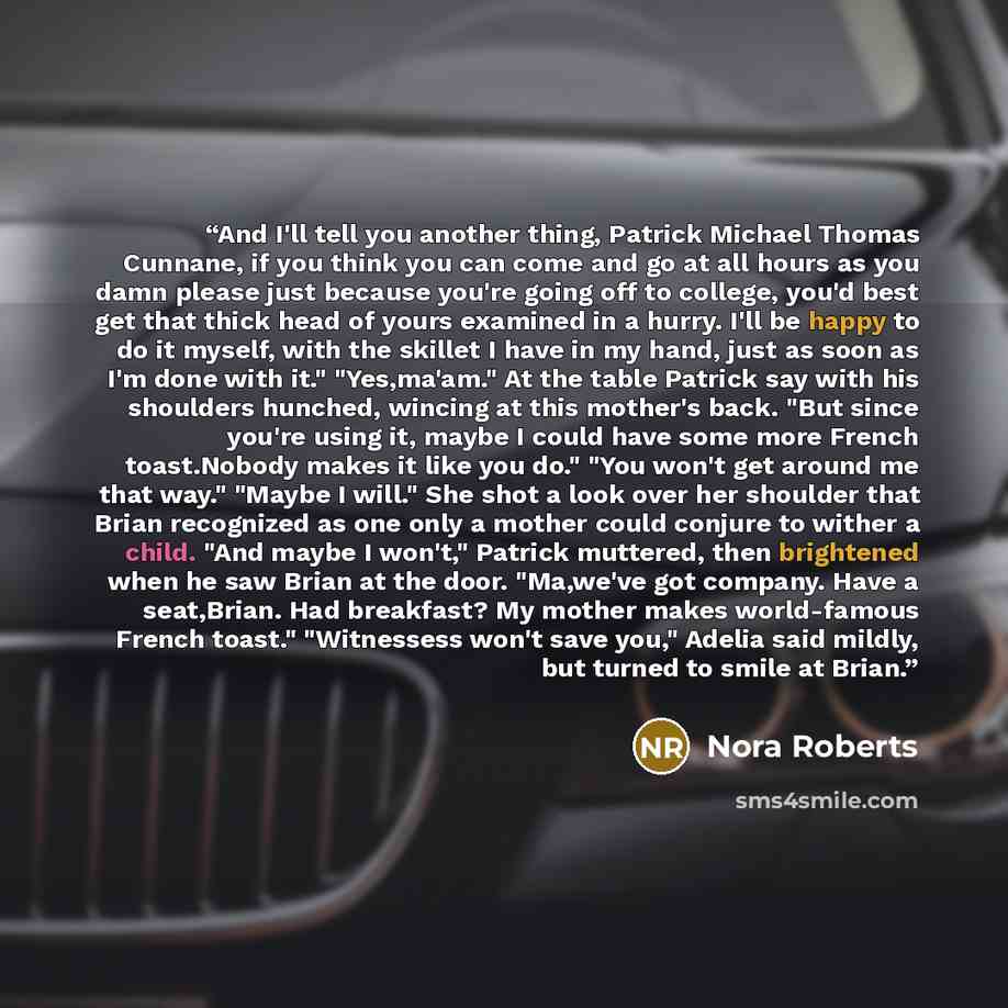 “And I'll tell you another thing, Patrick Michael Thomas Cunnane, if you think you can come and go at all hours as you damn please just because you're going off to college, you'd best get that thick head of yours examined in a hurry. I'll be happy to do it myself, with the skillet I have in my…” quote by Nora Roberts