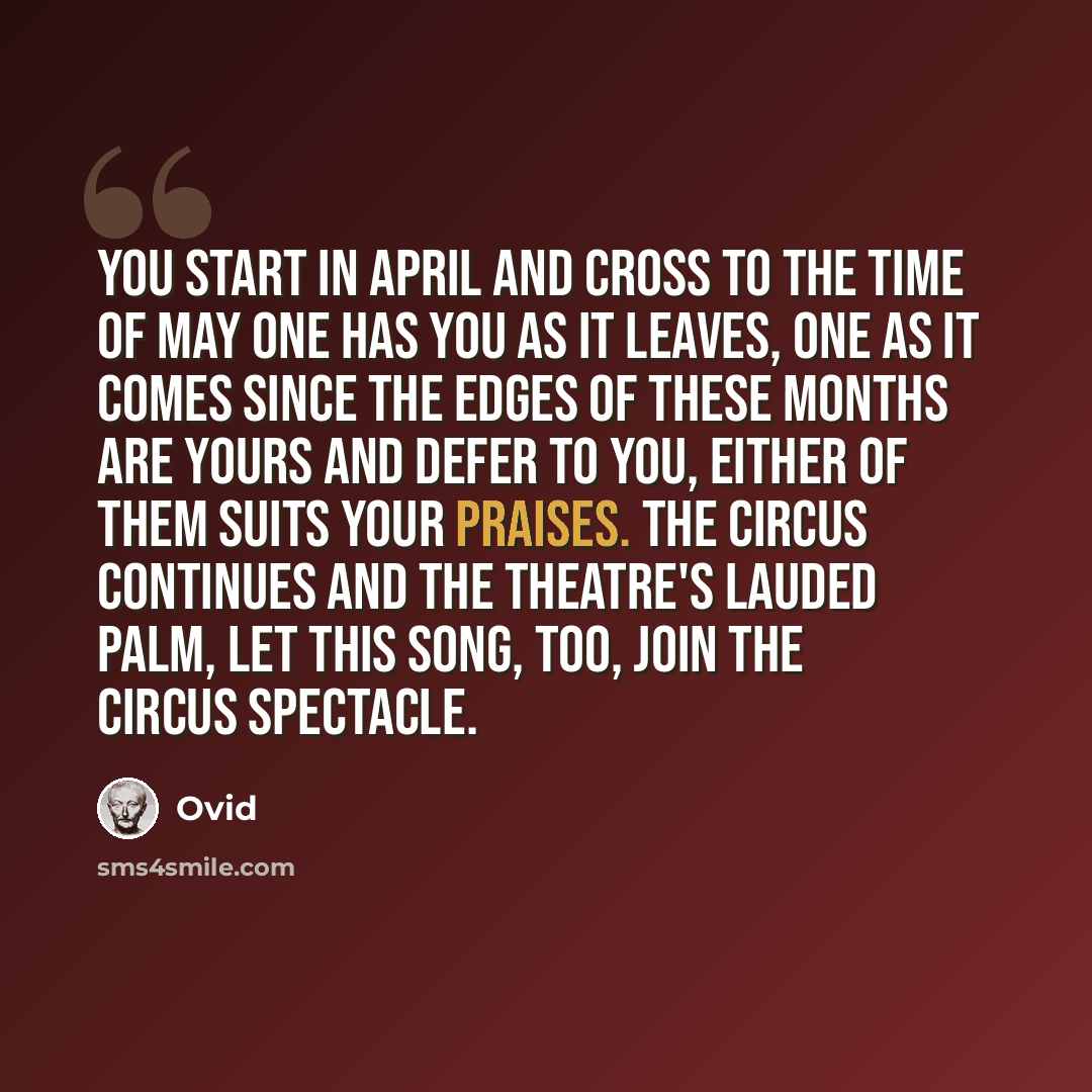 “You start in April and cross to the time of May One has you as it leaves, one as it comes Since the edges of these months are yours and defer To you, either of them suits your praises. The Circus continues and the theatre's lauded palm, Let this song, too, join the Circus spectacle.” quote by Ovid