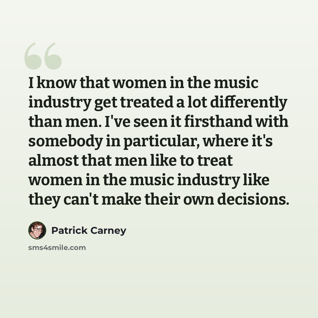 “I know that women in the music industry get treated a lot differently than men. I've seen it firsthand with somebody in particular, where it's almost that men like to treat women in the music industry like they can't make their own decisions.” quote by Patrick Carney