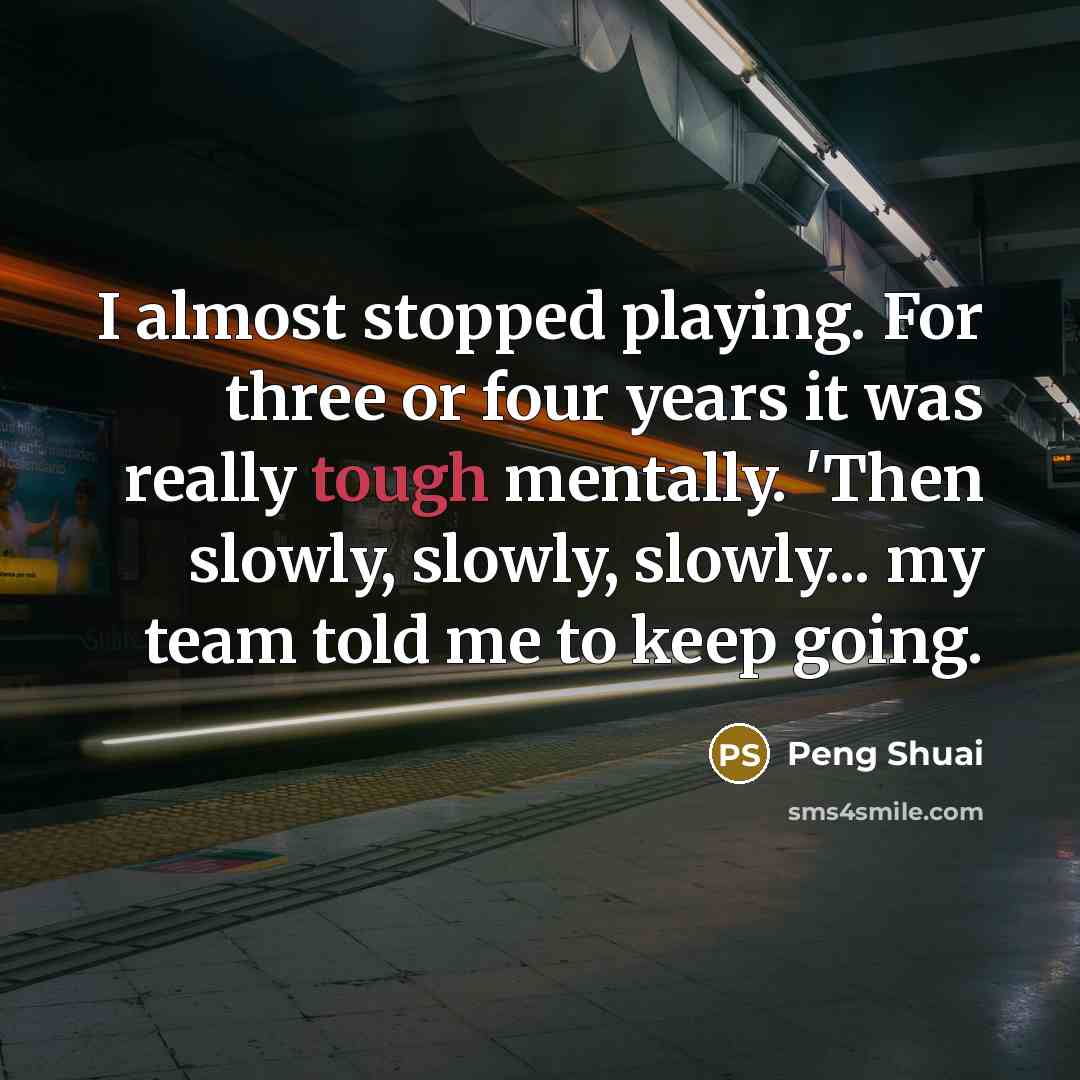 “I almost stopped playing. For three or four years it was really tough mentally. 'Then slowly, slowly, slowly... my team told me to keep going.” quote by Peng Shuai