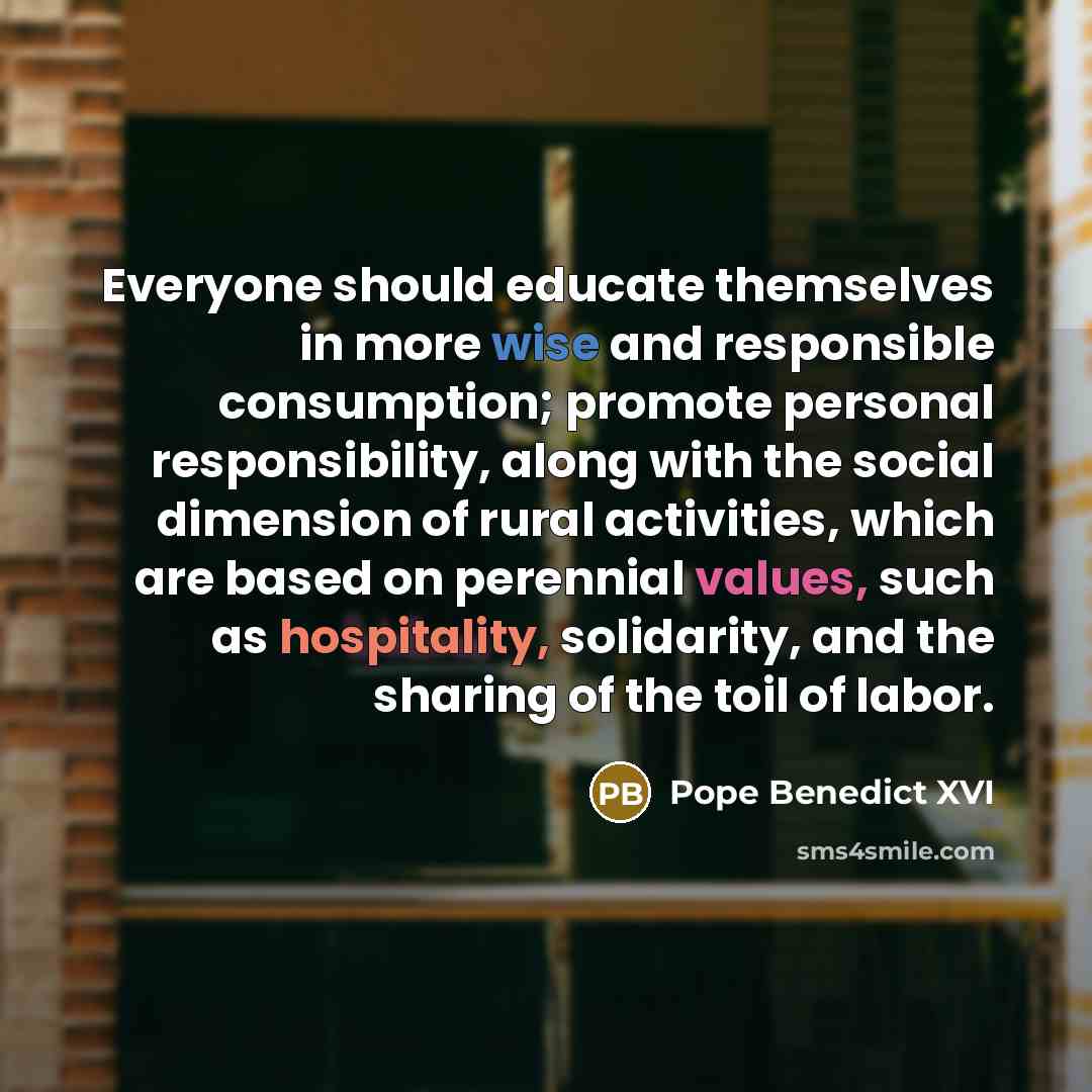 “Everyone should educate themselves in more wise and responsible consumption; promote personal responsibility, along with the social dimension of rural activities, which are based on perennial values, such as hospitality, solidarity, and the sharing of the toil of labor.” quote by Pope Benedict XVI