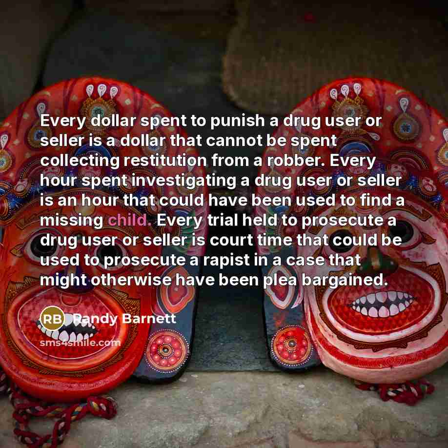 “Every dollar spent to punish a drug user or seller is a dollar that cannot be spent collecting restitution from a robber. Every hour spent investigating a drug user or seller is an hour that could have been used to find a missing child. Every trial held to prosecute a drug user or seller is court…” quote by Randy Barnett