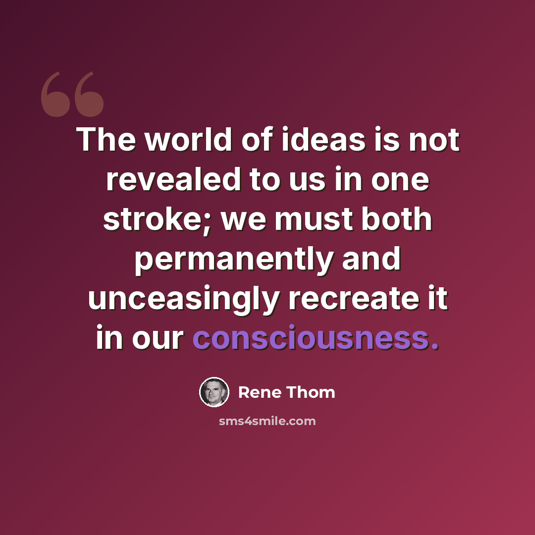 “The world of ideas is not revealed to us in one stroke; we must both permanently and unceasingly recreate it in our consciousness.” quote by Rene Thom