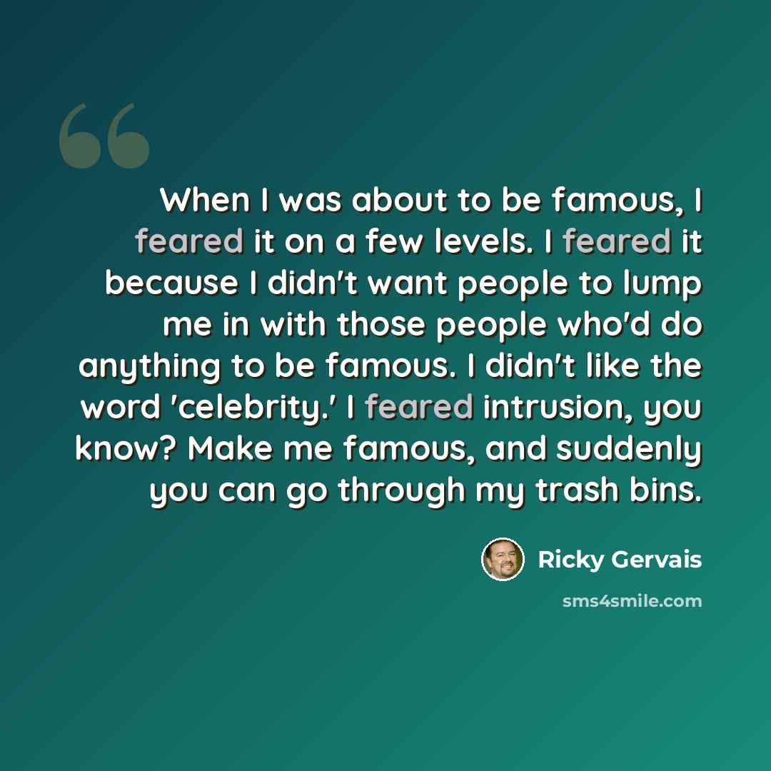 “When I was about to be famous, I feared it on a few levels. I feared it because I didn't want people to lump me in with those people who'd do anything to be famous. I didn't like the word 'celebrity.' I feared intrusion, you know? Make me famous, and suddenly you can go through my trash bins.” quote by Ricky Gervais