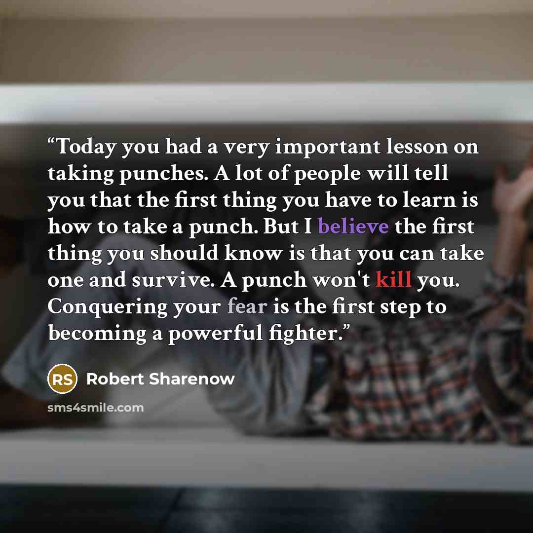 “Today you had a very important lesson on taking punches. A lot of people will tell you that the first thing you have to learn is how to take a punch. But I believe the first thing you should know is that you can take one and survive. A punch won't kill you. Conquering your fear is the first step…” quote by Robert Sharenow