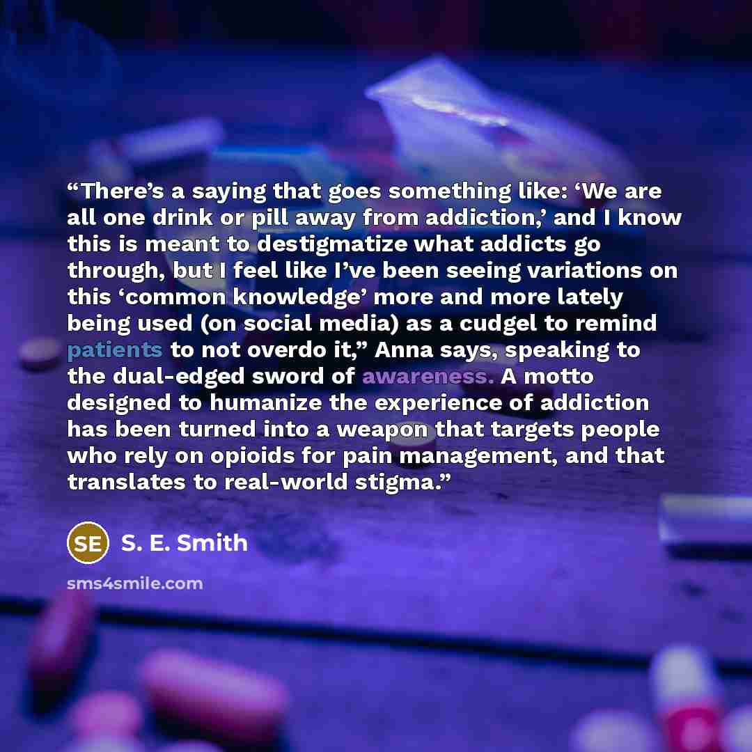 “There’s a saying that goes something like: ‘We are all one drink or pill away from addiction,’ and I know this is meant to destigmatize what addicts go through, but I feel like I’ve been seeing variations on this ‘common knowledge’ more and more lately being used (on social media) as a cudgel to…” quote by S. E. Smith