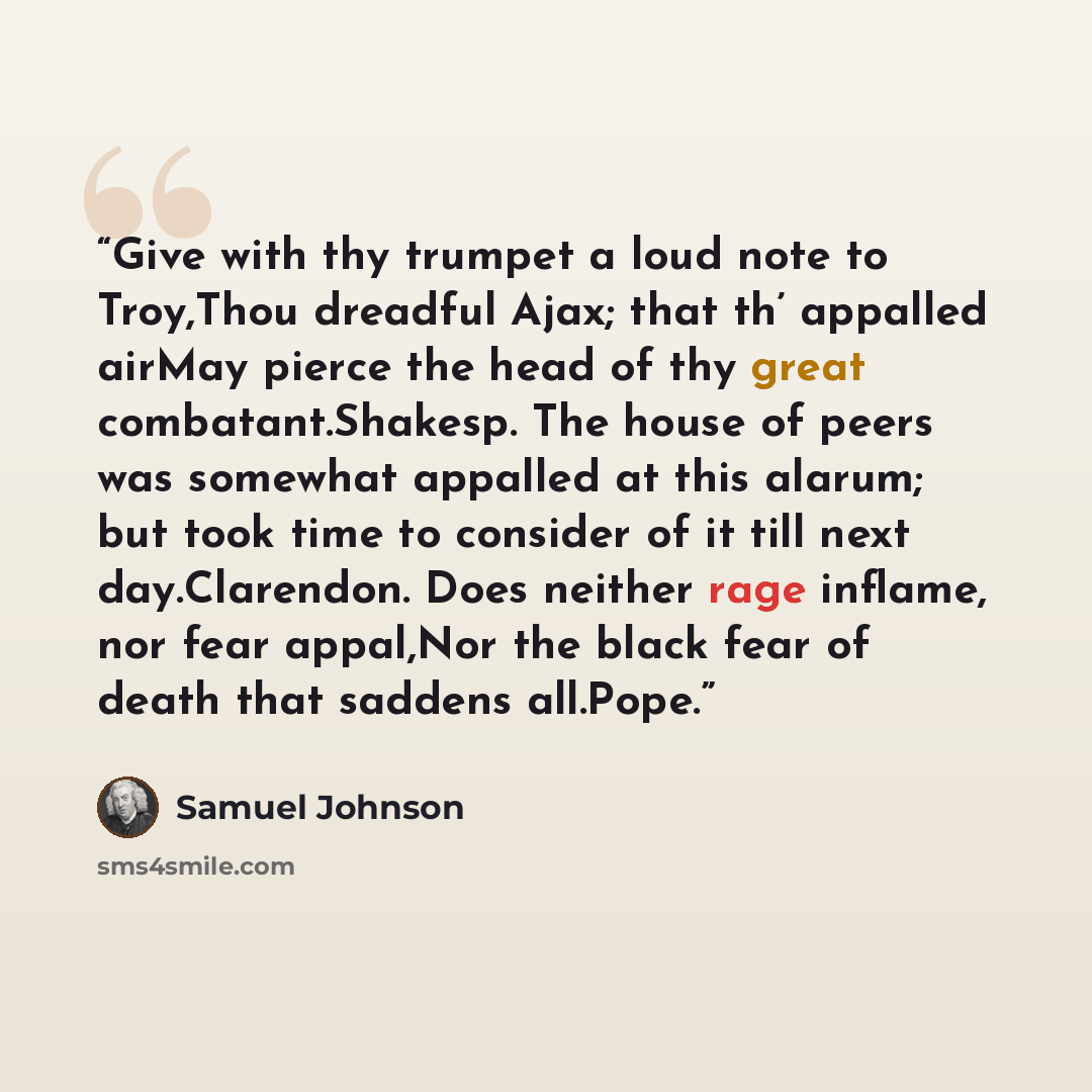“Give with thy trumpet a loud note to Troy,Thou dreadful Ajax; that th’ appalled airMay pierce the head of thy great combatant.Shakesp. The house of peers was somewhat appalled at this alarum; but took time to consider of it till next day.Clarendon. Does neither rage inflame, nor fear appal,Nor the…” quote by Samuel Johnson