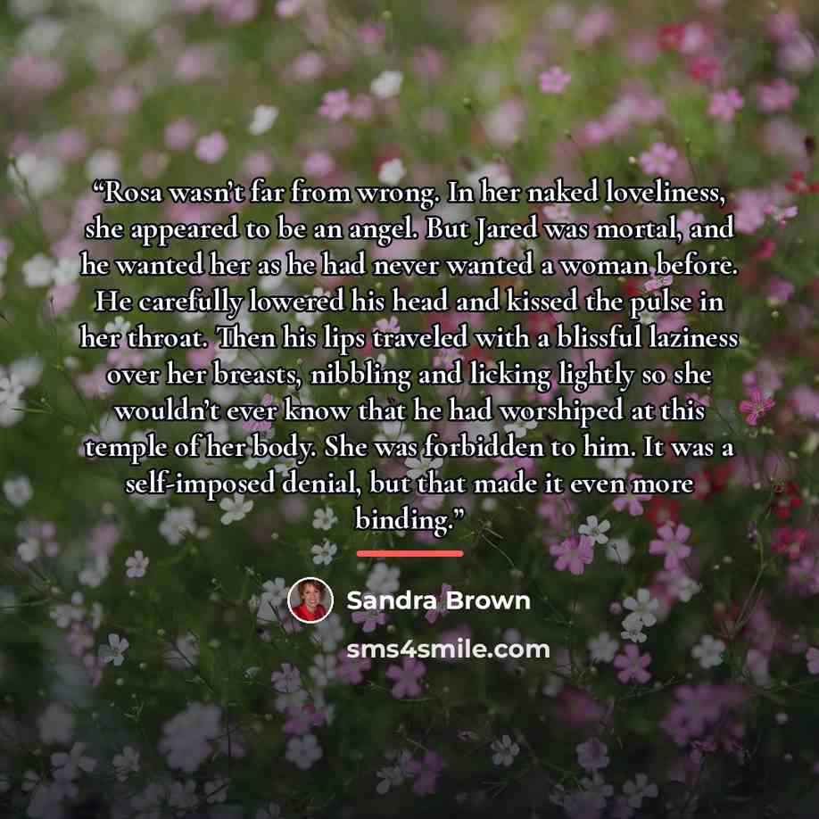 “Rosa wasn’t far from wrong. In her naked loveliness, she appeared to be an angel. But Jared was mortal, and he wanted her as he had never wanted a woman before. He carefully lowered his head and kissed the pulse in her throat. Then his lips traveled with a blissful laziness over her breasts…” quote by Sandra Brown